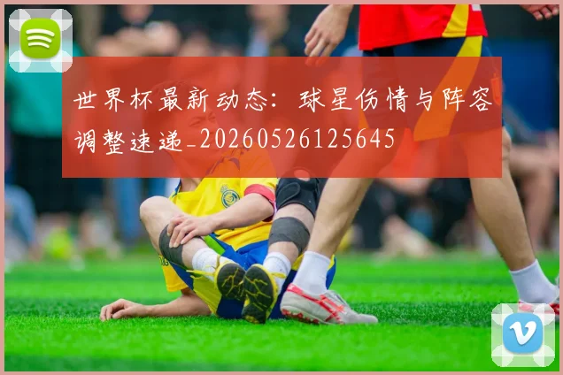 世界杯最新动态:球星伤情与阵容调整速递_20260526125645