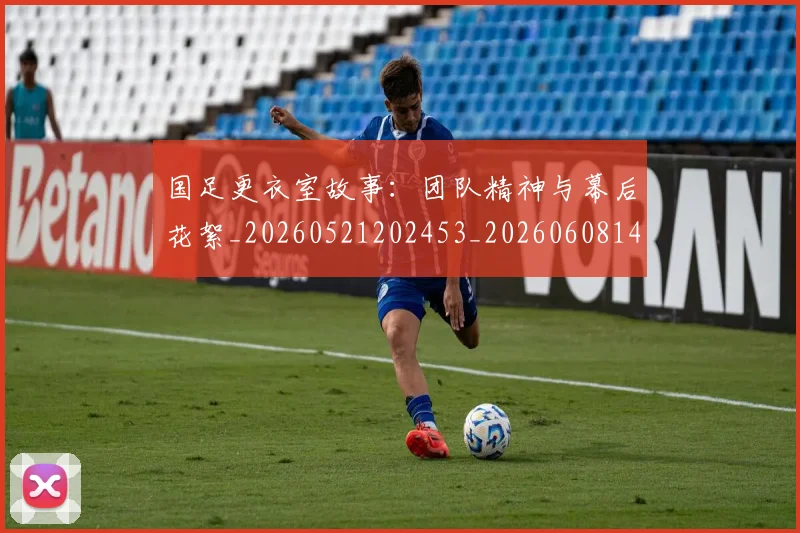 国足更衣室故事：团队精神与幕后花絮_20260521202453_20260608142943