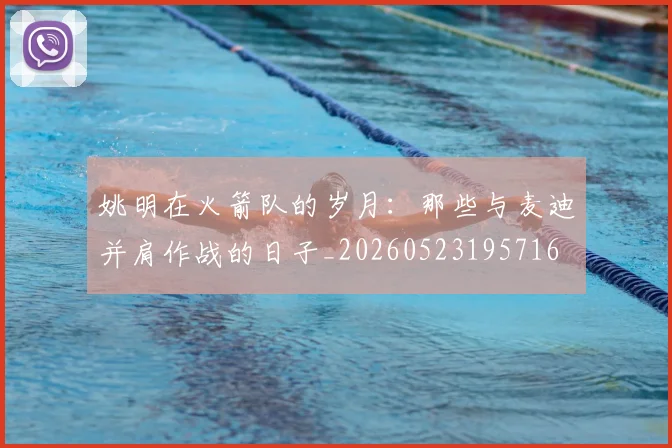 姚明在火箭队的岁月:那些与麦迪并肩作战的日子_20260523195716