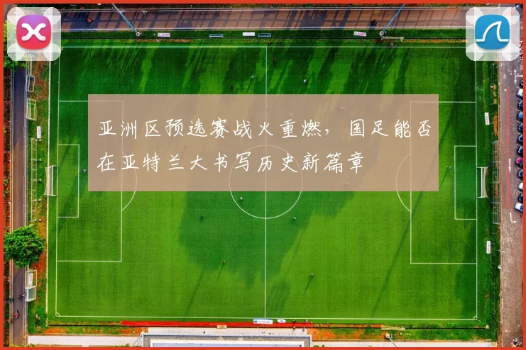 亚洲区预选赛战火重燃,国足能否在亚特兰大书写历史新篇章