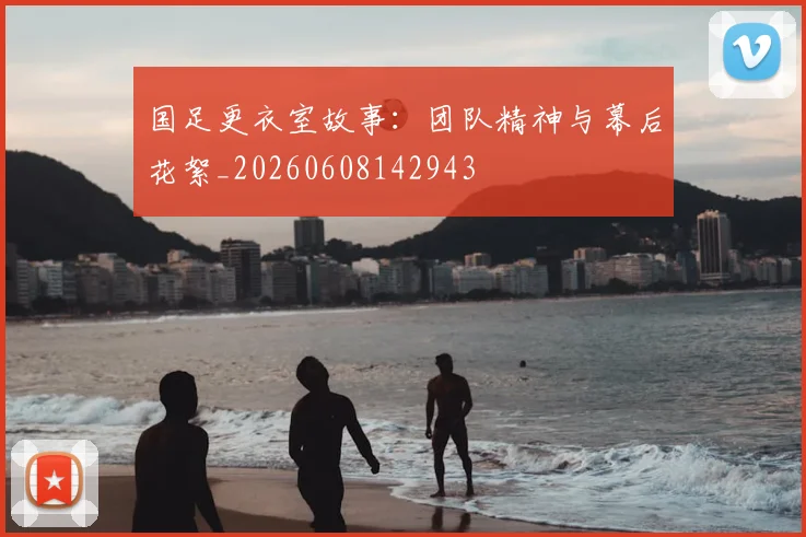 国足更衣室故事：团队精神与幕后花絮_20260608142943