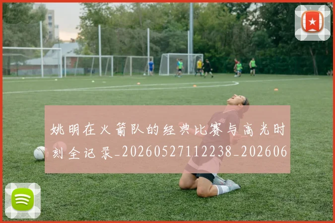 姚明在火箭队的经典比赛与高光时刻全记录_20260527112238_20260609132926