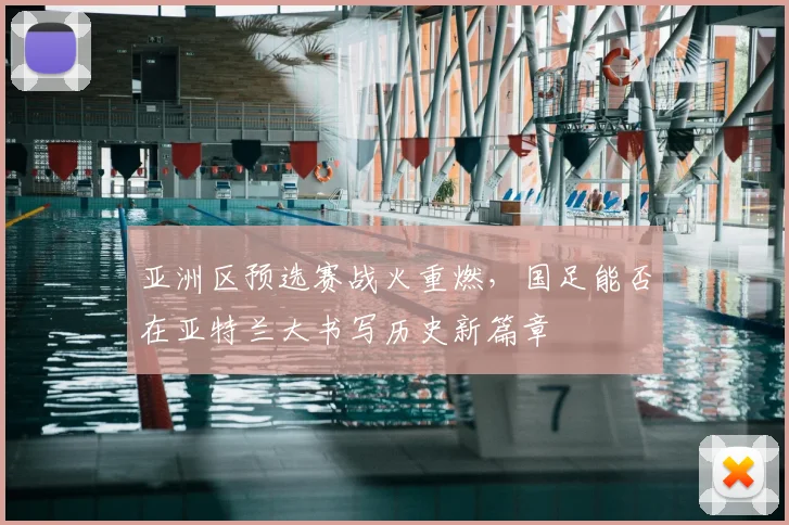 亚洲区预选赛战火重燃,国足能否在亚特兰大书写历史新篇章
